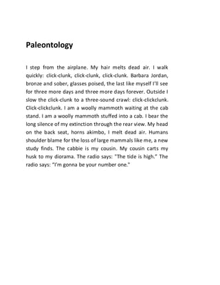 Paleontology
I step from the airplane. My hair melts dead air. I walk
quickly: click-clunk, click-clunk, click-clunk. Barbara Jordan,
bronze and sober, glasses poised, the last like myself I’ll see
for three more days and three more days forever. Outside I
slow the click-clunk to a three-sound crawl: click-clickclunk.
Click-clickclunk. I am a woolly mammoth waiting at the cab
stand. I am a woolly mammoth stuffed into a cab. I bear the
long silence of my extinction through the rear view. My head
on the back seat, horns akimbo, I melt dead air. Humans
shoulder blame for the loss of large mammals like me, a new
study finds. The cabbie is my cousin. My cousin carts my
husk to my diorama. The radio says: "The tide is high.” The
radio says: “I'm gonna be your number one."
 
