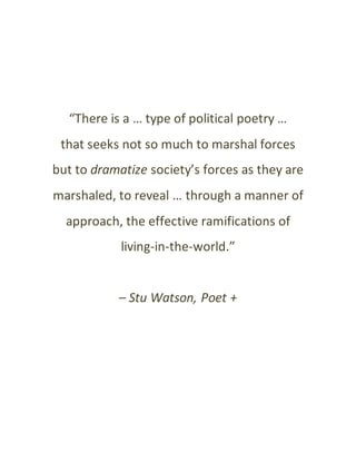 “There is a … type of political poetry …
that seeks not so much to marshal forces
but to dramatize society’s forces as they are
marshaled, to reveal … through a manner of
approach, the effective ramifications of
living-in-the-world.”
– Stu Watson, Poet +
 