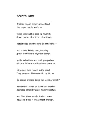 Zeroth Law
Brother I don’t either understand
this skipscrapple world —
these slick bubble cars zip feverish
down rushes of notcorn of notbeets
notcabbage and the land and the land —
you should know, man, nothing
grows down here anymore except
walloped wishes and their gouged out
oil cans. Where notbloodroot spans us
sit towers land mined in the sand.
They twist us. They tornado us. No —
Do spring breezes bring the scent of smelt?
Remember? Even on strike our mother
gathered smelt by gross fingery bagfuls
and fried them whole. I wish I knew
how she did it. It was almost enough.
 
