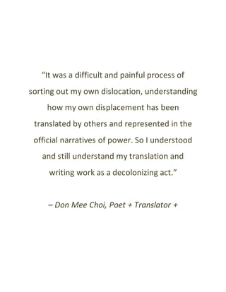 “It was a difficult and painful process of
sorting out my own dislocation, understanding
how my own displacement has been
translated by others and represented in the
official narratives of power. So I understood
and still understand my translation and
writing work as a decolonizing act.”
– Don Mee Choi, Poet + Translator +
 