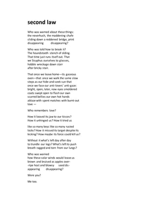 second law
Who was warned about these things:
the neverhush, the maddening chafe
sliding down a reddened bridge, print
disappearing disappearing?
Who was told how to brook it?
The houndstooth stench of olding.
That time just runs itself out. That
we Sisyphus ourselves to glasses,
hobble wreckage down stair
after bricky stair.
That once we leave home—its gaseous
oven—that once we walk the same slow
steps as our hide-and-seek sun that
once we face our anti-lovers’ anti-gaze:
bright, open, later, now eyes smoldered
coats swept open to flash our own
scarred bellies our own hot hands
ablaze with spent matches with burnt-out
love —
Who remembers love?
How it loosed its jaw to our kisses?
How it unhinged us? How it tried us
like so many keys like so many rusted
locks? How it missed its target despite its
kicking? How maybe its force could kill us?
Without it what’s left day after day
to trundle our legs? What’s left to push
breath ragged and torn from our lungs?
Who was warned
how these solar winds would leave us
brown and bruised as apples over-
-ripe host and blowsy seed dis-
appearing disappearing?
Were you?
Me too.
 