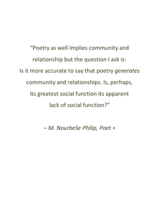 “Poetry as well implies community and
relationship but the question I ask is:
Is it more accurate to say that poetry generates
community and relationships. Is, perhaps,
its greatest social function its apparent
lack of social function?”
– M. NourbeSe Philip, Poet +
 