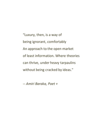 “Luxury, then, is a way of
being ignorant, comfortably
An approach to the open market
of least information. Where theories
can thrive, under heavy tarpaulins
without being cracked by ideas.”
-- Amiri Baraka, Poet +
 