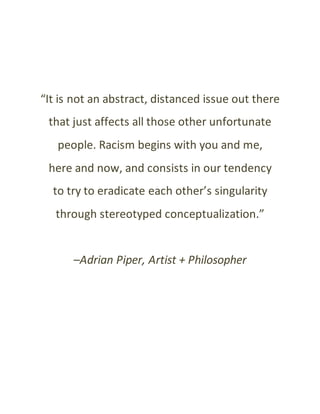“It is not an abstract, distanced issue out there
that just affects all those other unfortunate
people. Racism begins with you and me,
here and now, and consists in our tendency
to try to eradicate each other’s singularity
through stereotyped conceptualization.”
–Adrian Piper, Artist + Philosopher
 
