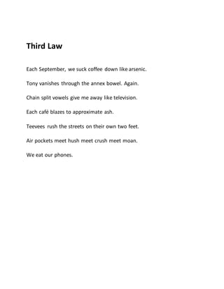 Third Law
Each September, we suck coffee down like arsenic.
Tony vanishes through the annex bowel. Again.
Chain split vowels give me away like television.
Each café blazes to approximate ash.
Teevees rush the streets on their own two feet.
Air pockets meet hush meet crush meet moan.
We eat our phones.
 
