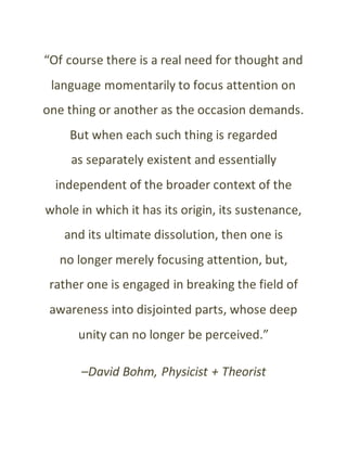 “Of course there is a real need for thought and
language momentarily to focus attention on
one thing or another as the occasion demands.
But when each such thing is regarded
as separately existent and essentially
independent of the broader context of the
whole in which it has its origin, its sustenance,
and its ultimate dissolution, then one is
no longer merely focusing attention, but,
rather one is engaged in breaking the field of
awareness into disjointed parts, whose deep
unity can no longer be perceived.”
–David Bohm, Physicist + Theorist
 