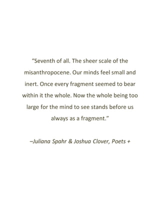“Seventh of all. The sheer scale of the
misanthropocene. Our minds feel small and
inert. Once every fragment seemed to bear
within it the whole. Now the whole being too
large for the mind to see stands before us
always as a fragment.”
–Juliana Spahr & Joshua Clover, Poets +
 