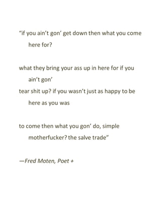“if you ain’t gon’ get down then what you come
here for?
what they bring your ass up in here for if you
ain’t gon’
tear shit up? if you wasn’t just as happy to be
here as you was
to come then what you gon’ do, simple
motherfucker? the salve trade”
—Fred Moten, Poet +
 