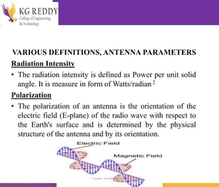 VARIOUS DEFINITIONS, ANTENNA PARAMETERS
Radiation Intensity
• The radiation intensity is defined as Power per unit solid
angle. It is measure in form of Watts/radian 2
Polarization
• The polarization of an antenna is the orientation of the
electric field (E-plane) of the radio wave with respect to
the Earth's surface and is determined by the physical
structure of the antenna and by its orientation.
T Gayatri Assistant Professor
 