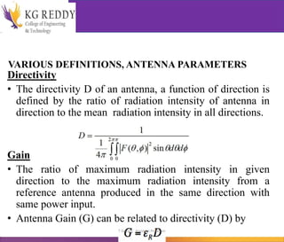 VARIOUS DEFINITIONS, ANTENNA PARAMETERS
Directivity
• The directivity D of an antenna, a function of direction is
defined by the ratio of radiation intensity of antenna in
direction to the mean radiation intensity in all directions.
Gain
• The ratio of maximum radiation intensity in given
direction to the maximum radiation intensity from a
reference antenna produced in the same direction with
same power input.
• Antenna Gain (G) can be related to directivity (D) by
T Gayatri Assistant Professor
 
