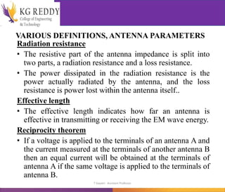 VARIOUS DEFINITIONS, ANTENNA PARAMETERS
Radiation resistance
• The resistive part of the antenna impedance is split into
two parts, a radiation resistance and a loss resistance.
• The power dissipated in the radiation resistance is the
power actually radiated by the antenna, and the loss
resistance is power lost within the antenna itself..
Effective length
• The effective length indicates how far an antenna is
effective in transmitting or receiving the EM wave energy.
Reciprocity theorem
• If a voltage is applied to the terminals of an antenna A and
the current measured at the terminals of another antenna B
then an equal current will be obtained at the terminals of
antenna A if the same voltage is applied to the terminals of
antenna B.
T Gayatri Assistant Professor
 