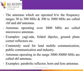 • The antennas which are operated b/w the frequency
ranges 30 to 300 MHz & 300 to 3000 MHz are called
vhf and uhf antennas.
• Antennas operating over 3000 MHz are called
microwave antennas.
• Examples: yagi-uda, folded dipoles, ground plane
corner reflectors etc.
• Commonly used for land mobile communication,
public communication and industry.
• Antennas operating in the range 3000-30000 MHz are
called shf antennas.
• Examples: parabolic reflector, horn and lens antennas.
T Gayatri Assistant Professor
 