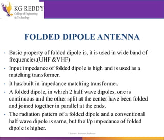 FOLDED DIPOLE ANTENNA
• Basic property of folded dipole is, it is used in wide band of
frequencies.(UHF &VHF)
• Input impedance of folded dipole is high and is used as a
matching transformer.
• It has built in impedance matching transformer.
• A folded dipole, in which 2 half wave dipoles, one is
continuous and the other split at the center have been folded
and joined together in parallel at the ends.
• The radiation pattern of a folded dipole and a conventional
half wave dipole is same, but the I/p impedance of folded
dipole is higher.
T Gayatri Assistant Professor
 