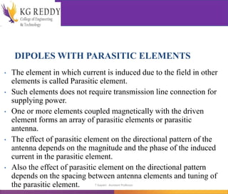 DIPOLES WITH PARASITIC ELEMENTS
• The element in which current is induced due to the field in other
elements is called Parasitic element.
• Such elements does not require transmission line connection for
supplying power.
• One or more elements coupled magnetically with the driven
element forms an array of parasitic elements or parasitic
antenna.
• The effect of parasitic element on the directional pattern of the
antenna depends on the magnitude and the phase of the induced
current in the parasitic element.
• Also the effect of parasitic element on the directional pattern
depends on the spacing between antenna elements and tuning of
the parasitic element. T Gayatri Assistant Professor
 