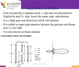 YAGI-UDAANTENNA
• First invented by a Japanese prof. s. uda and was described in
English by prof. h. yagi. hence the name yagi- uda antenna.
• It is a high gain and directivity uhf & vhf antenna.
• It is called as super gain antenna, because the gain per unit beam
area is very high.
• It is also known as beam antenna
CONSTRUCTION FEATURES
T Gayatri Assistant Professor
 