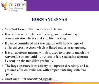 HORN ANTENNAS
● Simplest form of the microwave antenna.
● It serves as a feed element for large radio astronomy,
communication dishes and satellite tracking.
● It can be considered as a waveguide with hollow pipe of
different cross section which is flared into a large opening.
● It is an aperture antenna which is used to properly match the
waveguide or any guiding system to large radiating aperture
by shaping the transition gradually.
● The large aperture is necessary to improve directivity and to
produce efficient radiation with proper matching with free
space.
● Most useful for broadband signals.
T Gayatri Assistant Professor
 