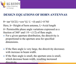 DESIGN EQUATIONS OF HORN ANTENNAS
θ= tan-1(h/2L) =cos-1(L/ L +δ) and L=h2/8δ
Here, h= Height of horn antenna, L=Axial length
δ= Permissible phase angle variations expressed as a
fraction of 360° and 1 θ = (1/2) of flare angle.
● For a given aperture distribution, the directivity is
proportional to the aperture area for specified
dimensions.
● If the flare angle is very large, the directivity decreases
with increase in beam width.
● If the flare angle is small, the aperture area is small,
which decrease beam width, resulting increased
directivity.
T Gayatri Assistant Professor
 