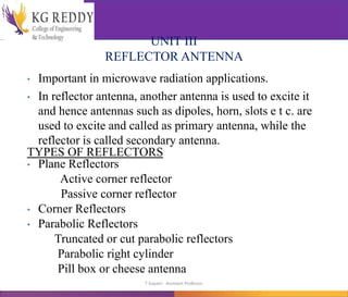 UNIT III
REFLECTOR ANTENNA
• Important in microwave radiation applications.
• In reflector antenna, another antenna is used to excite it
and hence antennas such as dipoles, horn, slots e t c. are
used to excite and called as primary antenna, while the
reflector is called secondary antenna.
TYPES OF REFLECTORS
• Plane Reflectors
Active corner reflector
Passive corner reflector
• Corner Reflectors
• Parabolic Reflectors
Truncated or cut parabolic reflectors
Parabolic right cylinder
Pill box or cheese antenna
T Gayatri Assistant Professor
 