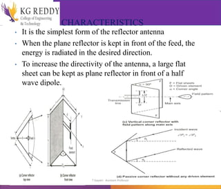 CHARACTERISTICS
• It is the simplest form of the reflector antenna
• When the plane reflector is kept in front of the feed, the
energy is radiated in the desired direction.
• To increase the directivity of the antenna, a large flat
sheet can be kept as plane reflector in front of a half
wave dipole.
CORNER REFLECTOR
T Gayatri Assistant Professor
 