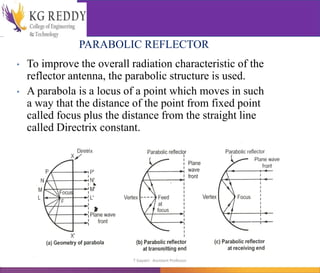 PARABOLIC REFLECTOR
• To improve the overall radiation characteristic of the
reflector antenna, the parabolic structure is used.
• A parabola is a locus of a point which moves in such
a way that the distance of the point from fixed point
called focus plus the distance from the straight line
called Directrix constant.
T Gayatri Assistant Professor
 
