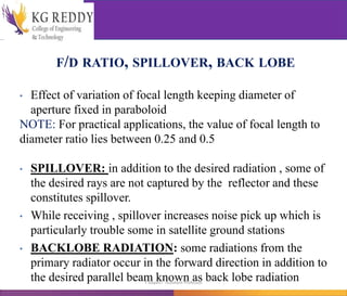 F/D RATIO, SPILLOVER, BACK LOBE
• Effect of variation of focal length keeping diameter of
aperture fixed in paraboloid
NOTE: For practical applications, the value of focal length to
diameter ratio lies between 0.25 and 0.5
• SPILLOVER: in addition to the desired radiation , some of
the desired rays are not captured by the reflector and these
constitutes spillover.
• While receiving , spillover increases noise pick up which is
particularly trouble some in satellite ground stations
• BACKLOBE RADIATION: some radiations from the
primary radiator occur in the forward direction in addition to
the desired parallel beam known as back lobe radiation
T Gayatri Assistant Professor
 