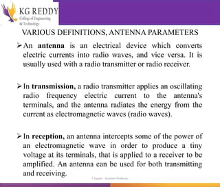 VARIOUS DEFINITIONS, ANTENNA PARAMETERS
An antenna is an electrical device which converts
electric currents into radio waves, and vice versa. It is
usually used with a radio transmitter or radio receiver.
In transmission, a radio transmitter applies an oscillating
radio frequency electric current to the antenna's
terminals, and the antenna radiates the energy from the
current as electromagnetic waves (radio waves).
In reception, an antenna intercepts some of the power of
an electromagnetic wave in order to produce a tiny
voltage at its terminals, that is applied to a receiver to be
amplified. An antenna can be used for both transmitting
and receiving. T Gayatri Assistant Professor
 