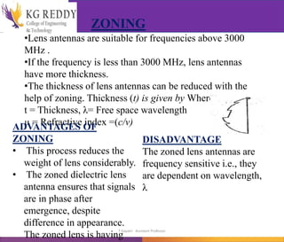•Lens antennas are suitable for frequencies above 3000
MHz .
•If the frequency is less than 3000 MHz, lens antennas
have more thickness.
•The thickness of lens antennas can be reduced with the
help of zoning. Thickness (t) is given by Where,
t = Thickness, λ= Free space wavelength
μ = Refractive index =(c/v)
ZONING
ADVANTAGES OF
ZONING
• This process reduces the
weight of lens considerably.
• The zoned dielectric lens
antenna ensures that signals
are in phase after
emergence, despite
difference in appearance.
The zoned lens is having
DISADVANTAGE
The zoned lens antennas are
frequency sensitive i.e., they
are dependent on wavelength,
λ
T Gayatri Assistant Professor
 