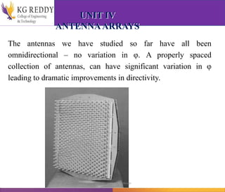 UNIT IV
ANTENNAARRAYS
The antennas we have studied so far have all been
omnidirectional – no variation in φ. A properly spaced
collection of antennas, can have significant variation in φ
leading to dramatic improvements in directivity.
T Gayatri Assistant Professor
 
