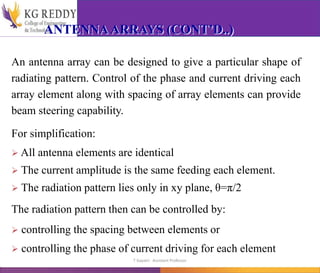 ANTENNAARRAYS (CONT’D..)
An antenna array can be designed to give a particular shape of
radiating pattern. Control of the phase and current driving each
array element along with spacing of array elements can provide
beam steering capability.
For simplification:
 All antenna elements are identical
 The current amplitude is the same feeding each element.
 The radiation pattern lies only in xy plane, θ=π/2
The radiation pattern then can be controlled by:
 controlling the spacing between elements or
 controlling the phase of current driving for each element
T Gayatri Assistant Professor
 
