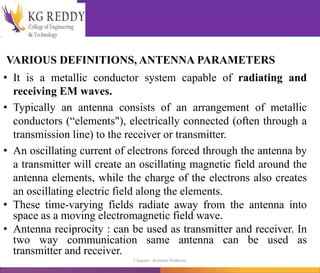 VARIOUS DEFINITIONS, ANTENNA PARAMETERS
• It is a metallic conductor system capable of radiating and
receiving EM waves.
• Typically an antenna consists of an arrangement of metallic
conductors (“elements"), electrically connected (often through a
transmission line) to the receiver or transmitter.
• An oscillating current of electrons forced through the antenna by
a transmitter will create an oscillating magnetic field around the
antenna elements, while the charge of the electrons also creates
an oscillating electric field along the elements.
• These time-varying fields radiate away from the antenna into
space as a moving electromagnetic field wave.
• Antenna reciprocity : can be used as transmitter and receiver. In
two way communication same antenna can be used as
transmitter and receiver.
T Gayatri Assistant Professor
 