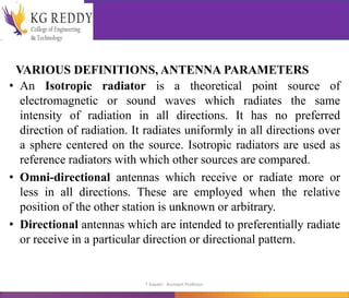 VARIOUS DEFINITIONS, ANTENNA PARAMETERS
• An Isotropic radiator is a theoretical point source of
electromagnetic or sound waves which radiates the same
intensity of radiation in all directions. It has no preferred
direction of radiation. It radiates uniformly in all directions over
a sphere centered on the source. Isotropic radiators are used as
reference radiators with which other sources are compared.
• Omni-directional antennas which receive or radiate more or
less in all directions. These are employed when the relative
position of the other station is unknown or arbitrary.
• Directional antennas which are intended to preferentially radiate
or receive in a particular direction or directional pattern.
T Gayatri Assistant Professor
 