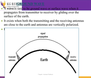 GROUND WAVE
● A wave is said to be ground wave or surface wave when it
propagates from transmitter to receiver by gliding over the
surface of the earth.
● It exists when both the transmitting and the receiving antennas
are close to the earth and antennas are vertically polarized.
● It is useful for communication at VLF, LF and MF.
T Gayatri Assistant Professor
 