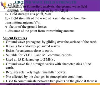 GROUND WAVE FIELD STRENGTH
● According to Somerfield analysis, the ground wave field
strength for flat earth is given by: E=AE0/d
E- Field strength at a point, V/m
Eo - Field strength of the wave at a unit distance from the
transmitting antenna V/m
A- factor of the ground losses
d- distance of the point from transmitting antenna
Salient Features
● Ground wave propagates by gliding over the surface of the earth.
● It exists for vertically polarized waves.
● Exists for antennas close to earth.
● Suitable for VLF, LF and MF communications.
● Used at 15 KHz and up to 2 MHz .
● Ground wave field strength varies with characteristics of the
earth.
● Requires relatively high transmitter power.
● Not affected by the changes in atmospheric conditions.
● Used to communicate between two points on the globe if there is
T Gayatri Assistant Professor
 