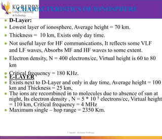 CHARACTERISTICS OF IONOSPHERE
● D-Layer:
● Lowest layer of ionosphere, Average height = 70 km.
● Thickness = 10 km, Exists only day time.
● Not useful layer for HF communications, It reflects some VLF
and LF waves, Absorbs MF and HF waves to some extent.
● Electron density, N = 400 electrons/cc, Virtual height is 60 to 80
km
● Critical frequency = 180 KHz.
● E-LAYER
● Exists next to D-Layer and only in day time, Average height = 100
km and Thickness = 25 km,
● The ions are recombined in to molecules due to absence of sun at
night, Its electron density , N = 5 * 10 5 electrons/cc, Virtual height
= 110 km, Critical frequency = 4 MHz
● Maximum single – hop range = 2350 Km.
T Gayatri Assistant Professor
 