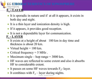 CHARACTERISTICS OF IONOSPHERE
Es - LAYER
● It is sporadic in nature and if at all it appears, it exists in
both day and night.
● It is a thin layer and ionization density is high.
● If it appears, it provides good reception.
● It is not a dependable layer for communication.
F1 - LAYER
● It exists at a height of about 180 km in day time and
thickness is about 20 km.
● Virtual height = 180 km.
● Critical frequency = 5 MHz .
● Maximum single – hop range = 3000 km.
● HF waves are reflected to some extent and also it absorbs
HF to considerable extent.
● It passes on some HF waves towards F2- layer.
● It combines with F2 – layer during nights.
T Gayatri Assistant Professor
 