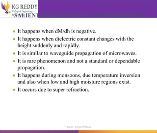 SALIENT FEATURES OF DUCT PROPAGATION
● It happens when dM/dh is negative.
● It happens when dielectric constant changes with the
height suddenly and rapidly.
● It is similar to waveguide propagation of microwaves.
● It is rare phenomenon and not a standard or dependable
propagation.
● It happens during monsoons, due temperature inversion
and also when low and high moisture regions exist.
● It occurs due to super refraction.
T Gayatri Assistant Professor
 