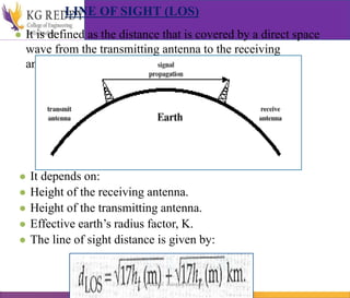 LINE OF SIGHT (LOS)
● It is defined as the distance that is covered by a direct space
wave from the transmitting antenna to the receiving
antenna.
● It depends on:
● Height of the receiving antenna.
● Height of the transmitting antenna.
● Effective earth’s radius factor, K.
● The line of sight distance is given by:
T Gayatri Assistant Professor
 
