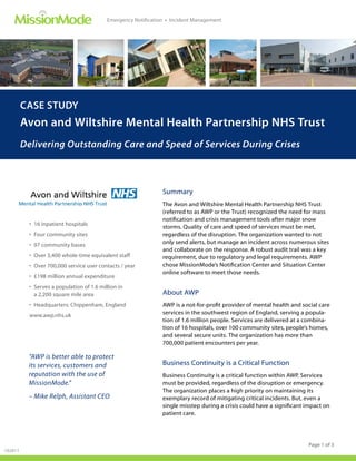 Emergency Notification • Incident Management




         CASE STUDY
         Avon and Wiltshire Mental Health Partnership NHS Trust
         Delivering Outstanding Care and Speed of Services During Crises



                                                                Summary
                                                                The Avon and Wiltshire Mental Health Partnership NHS Trust
                                                                (referred to as AWP or the Trust) recognized the need for mass
                                                                notiﬁcation and crisis management tools after major snow
           • 16 inpatient hospitals
                                                                storms. Quality of care and speed of services must be met,
           • Four community sites                               regardless of the disruption. The organization wanted to not
           • 97 community bases                                 only send alerts, but manage an incident across numerous sites
                                                                and collaborate on the response. A robust audit trail was a key
           • Over 3,400 whole-time equivalent staff             requirement, due to regulatory and legal requirements. AWP
           • Over 700,000 service user contacts / year          chose MissionMode’s Notiﬁcation Center and Situation Center
                                                                online software to meet those needs.
           • £198 million annual expenditure
           • Serves a population of 1.6 million in
             a 2,200 square mile area                           About AWP
           • Headquarters: Chippenham, England                  AWP is a not-for-proﬁt provider of mental health and social care
           www.awp.nhs.uk                                       services in the southwest region of England, serving a popula-
                                                                tion of 1.6 million people. Services are delivered at a combina-
                                                                tion of 16 hospitals, over 100 community sites, people’s homes,
                                                                and several secure units. The organization has more than
                                                                700,000 patient encounters per year.

          “AWP is better able to protect
          its services, customers and                           Business Continuity is a Critical Function
          reputation with the use of                            Business Continuity is a critical function within AWP. Services
          MissionMode.”                                         must be provided, regardless of the disruption or emergency.
                                                                The organization places a high priority on maintaining its
          – Mike Relph, Assistant CEO                           exemplary record of mitigating critical incidents. But, even a
                                                                single misstep during a crisis could have a signiﬁcant impact on
                                                                patient care.




                                                                                                                       Page 1 of 3
102611
 