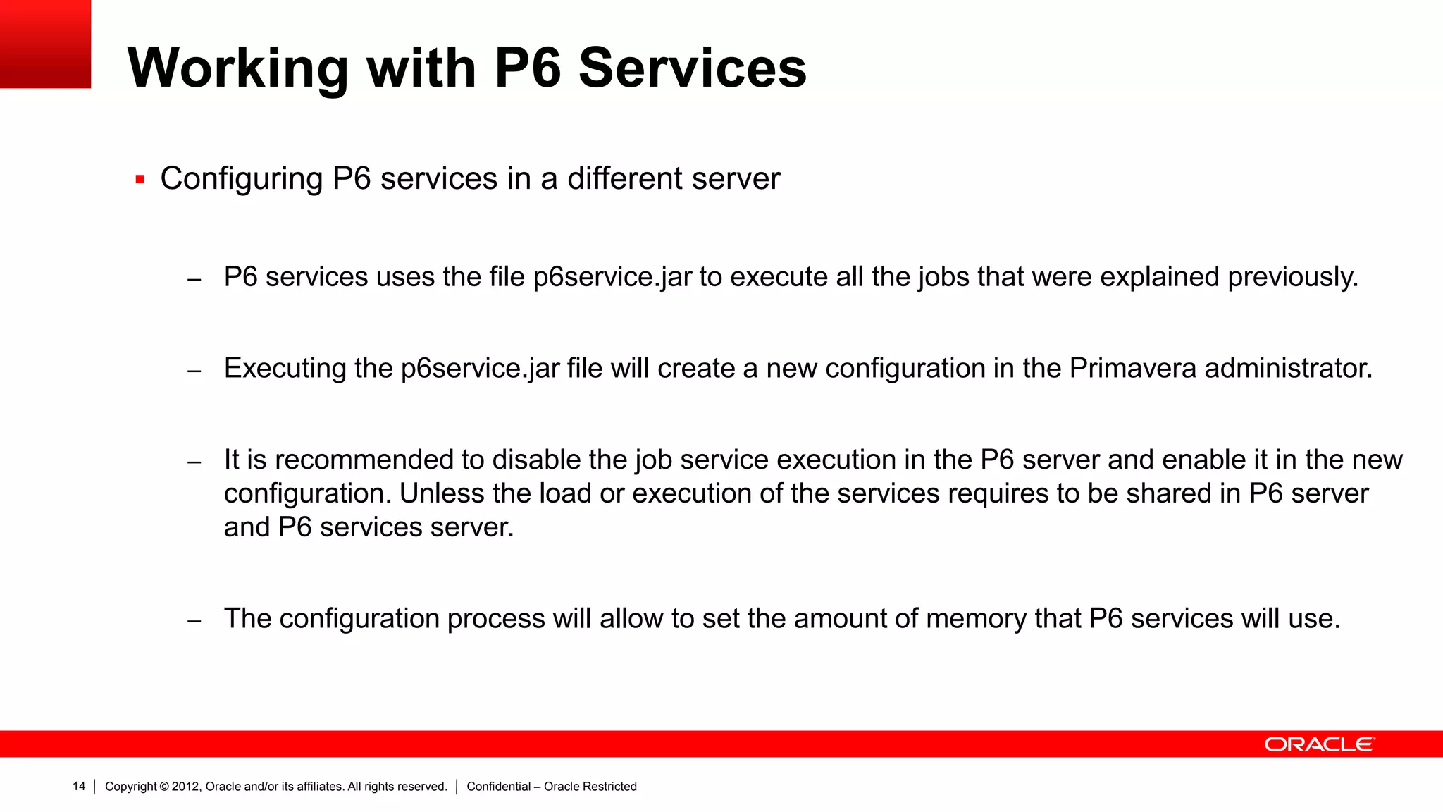 Copyright © 2012, Oracle and/or its affiliates. All rights reserved. Confidential – Oracle Restricted18
Working with P6 Services
 Configuring P6 services
– Job service Poll Rate is the time that is
verified in the JOBSVC table if there is a
new job to be executed
– ASAP cleanup rate is the interval that is
used to clean up the table JOBSVC and
JOBLOG for the ASAP jobs
– Enable Job Cleanup on Startup is used
in case of failure, once P6 server is
started
Settings
Default Value
(recommended)
Valid Range
Services/Publication/Services/Project
Arbiter/Concurrent Threads
1 0-1
Services/Publication/Services/Publish
Project/Concurrent Threads
2 0-20
Services/Publication/Services/Publish
Enterprise Data/Concurrent Threads
1 0-1
Services/Publication/Services/Publish
Enterprise Summaries/Concurrent
Threads
1 0-1
Services/Publication/Services/Publish
Resource Management/Concurrent
Threads
1 0-1
Services/(Scheduler,Summarizer,Apply
Actuals)/Concurrent Threads
2 0-20
 