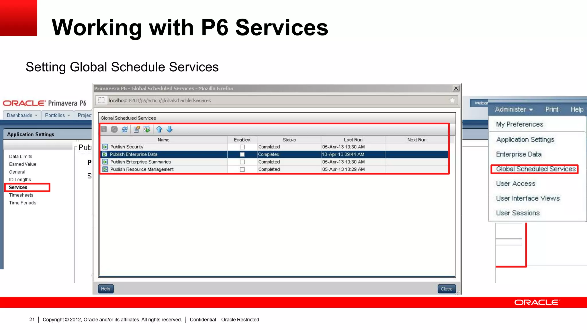 Copyright © 2012, Oracle and/or its affiliates. All rights reserved. Confidential – Oracle Restricted25
Troubleshoot of P6 Services
 Logs created by P6 Services
 Desktop Client
» Job Status (Tools > Job Status)
 Web Client:
» Project Scheduled Services (Project View)
» Global Scheduled Services (Administer > Global Scheduled Services)
» View Services Status (Project View > Activities > Actions > View Services Status)
 Files:
» <local drive>P6Homep6WebAccessLogsP6WebAccess.html
» <local drive>P6Homep6WebAccessLogsservices<service_name>
 Database
» Jobsvc table
» Joblog table
 