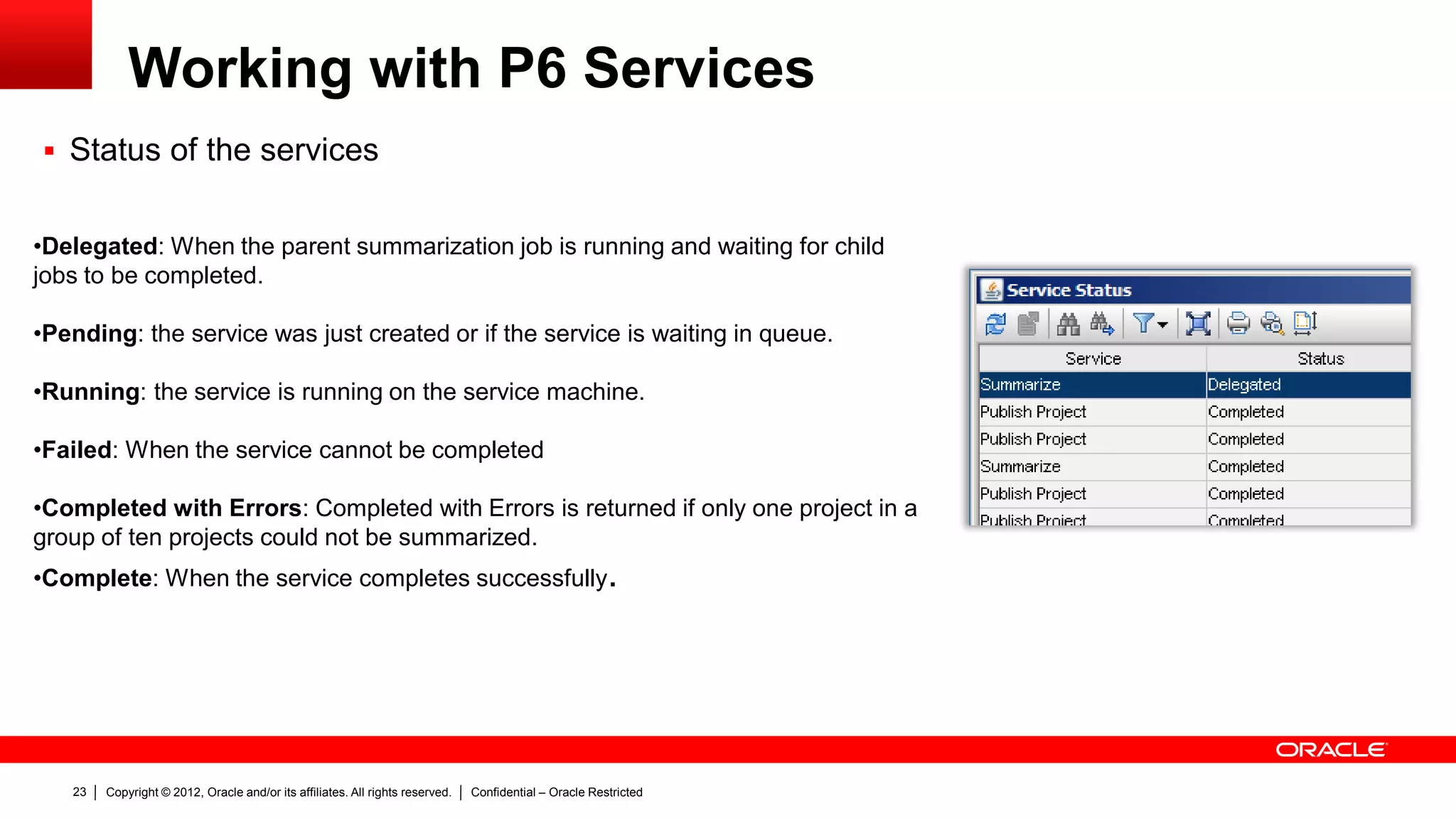 Copyright © 2012, Oracle and/or its affiliates. All rights reserved. Confidential – Oracle Restricted27
Troubleshoot of P6 Services: Schedule Services
 Web Client
– There are 2 views where we can find
information about scheduled
services:
– Project Scheduled Services
– View Services Status (Project View
> Activities > Action)
 