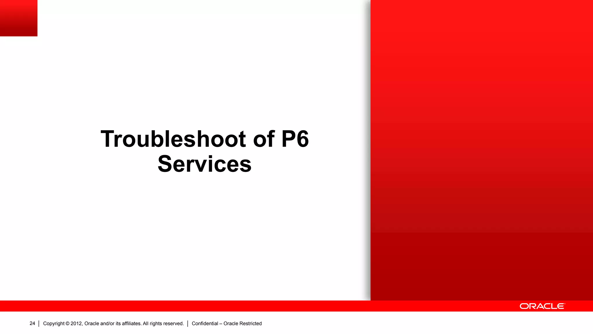 Copyright © 2012, Oracle and/or its affiliates. All rights reserved. Confidential – Oracle Restricted28
Troubleshoot of P6 Services: Schedule Services
 Files
– <local drive>P6Homep6WebAccessLogsP6WebAccess.html
 Database
– Jobsvc table
– Joblog table > job_log_data column
 