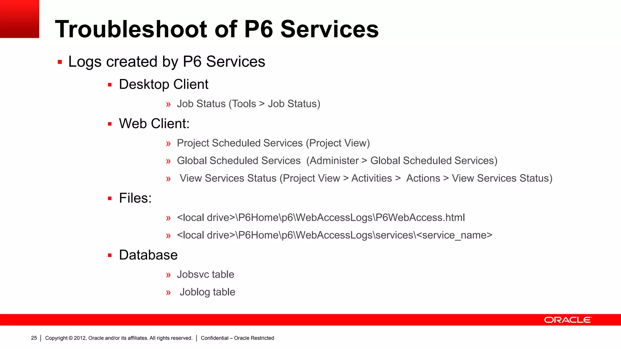 Copyright © 2012, Oracle and/or its affiliates. All rights reserved. Confidential – Oracle Restricted29
Troubleshoot of P6 Services: Schedule Services
 Troubleshooting a Failed service using Client application, Web Application,
Files and Database
 