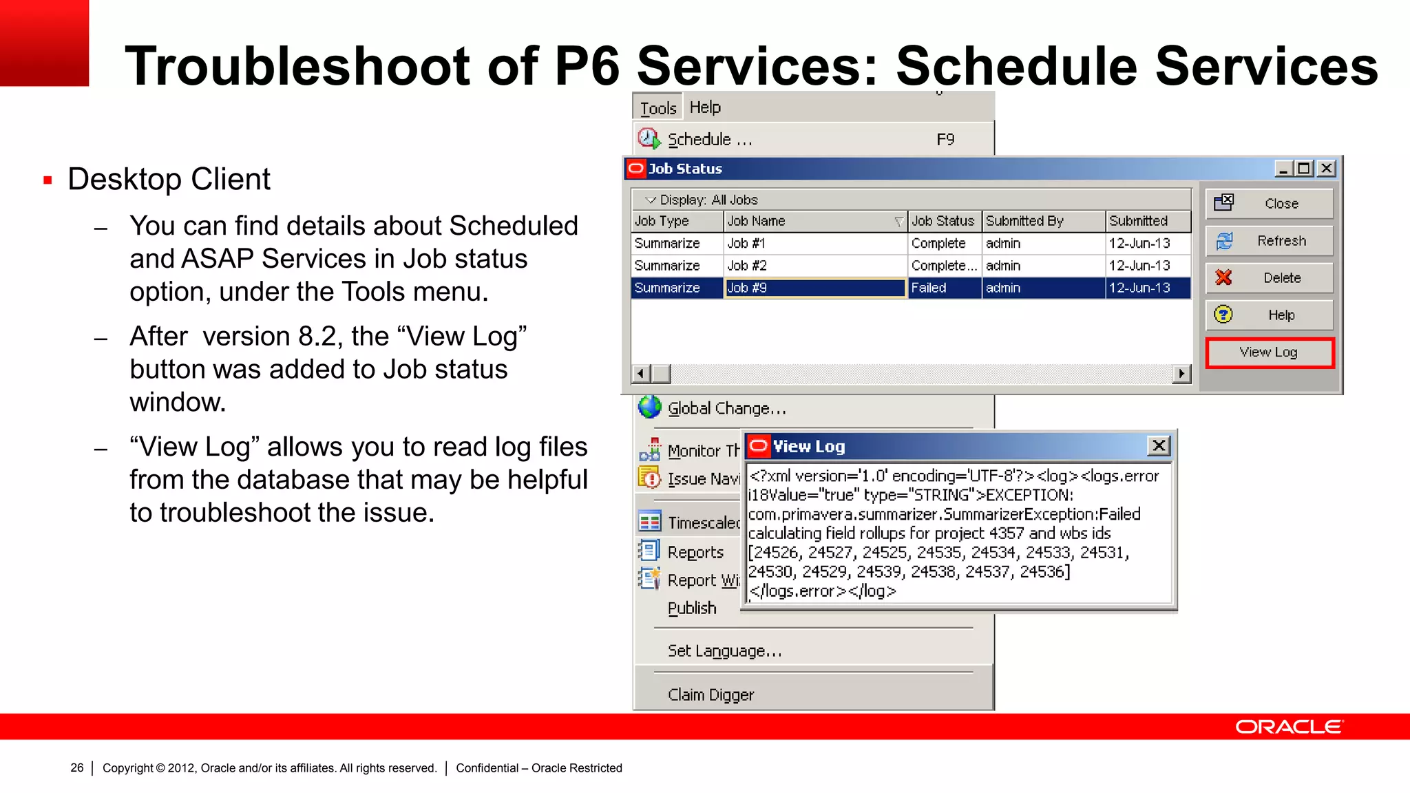 Copyright © 2012, Oracle and/or its affiliates. All rights reserved. Confidential – Oracle Restricted30
Troubleshoot of P6 Services: Schedule Services
 Error found in View Log Icon (P6 Web): “Error ??EXCEPTION:
com.primavera.summarizer.SummarizerException:Failed calculating field rollups for project 4357 and wbs ids [24526, 24527, 24525, 24535,
24534, 24533, 24531, 24530, 24529, 24539, 24538, 24537, 24536]??”
 Error found in Joblog table: xml version='1.0' encoding='UTF-8'?><log><logs.error i18Value="true"
type="STRING">EXCEPTION: com.primavera.summarizer.SummarizerException:Failed calculating field rollups for project 4357 and wbs ids
[24526, 24527, 24525, 24535, 24534, 24533, 24531, 24530, 24529, 24539, 24538, 24537, 24536]</logs.error></log>
 Error found in P6WebAccess Logs: “com.primavera.summarizer.SummarizerException: Failed calculating field rollups for
project 4357 and wbs ids [24526, 24527, 24525, 24535, 24534, 24533, 24531, 24530, 24529, 24539, 24538, 24537, 24536]
at com.primavera.summarizer.dao.ActivityDAO.buildSummarizedFields(Unknown Source)
at com.primavera.summarizer.ProjectDataSummarizer.a(Unknown Source)
at com.primavera.summarizer.ProjectDataSummarizer.summarize(Unknown Source)
at com.primavera.summarizer.Summarizer.a(Unknown Source)
at com.primavera.summarizer.Summarizer.a(Unknown Source)
at com.primavera.summarizer.Summarizer.runJob(Unknown Source)
at com.primavera.jobsvc.common.JobServiceExecutable.c(Unknown Source)
at com.primavera.jobsvc.common.JobServiceExecutable.a(Unknown Source)
at com.primavera.jobsvc.common.JobServiceExecutable.execute(Unknown Source)
at com.primavera.infr.threadpool.ThreadPoolImpl.run(Unknown Source)
at java.lang.Thread.run(Thread.java:662)
Caused by: java.lang.NullPointerException…”
 