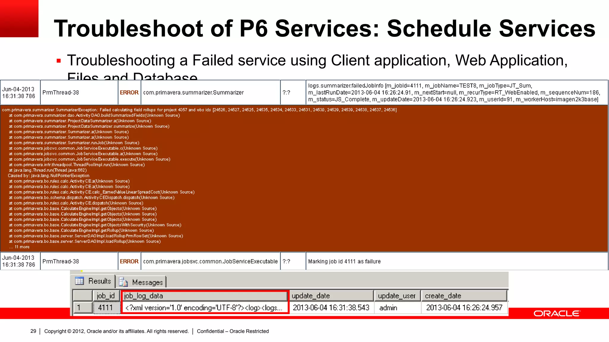Copyright © 2012, Oracle and/or its affiliates. All rights reserved. Confidential – Oracle Restricted33
Troubleshoot of P6 Services: Project Publication
Services
 Files
– Go to P6 home folder (or P6 services
folder) and then jt_project folder. P6
will create one file per job.
 Database
– Jobsvc table . Job_name similar to Px
Project <DATABASE PROJECT ID>.
– Logs from: Joblog table > job_log_data
column
 