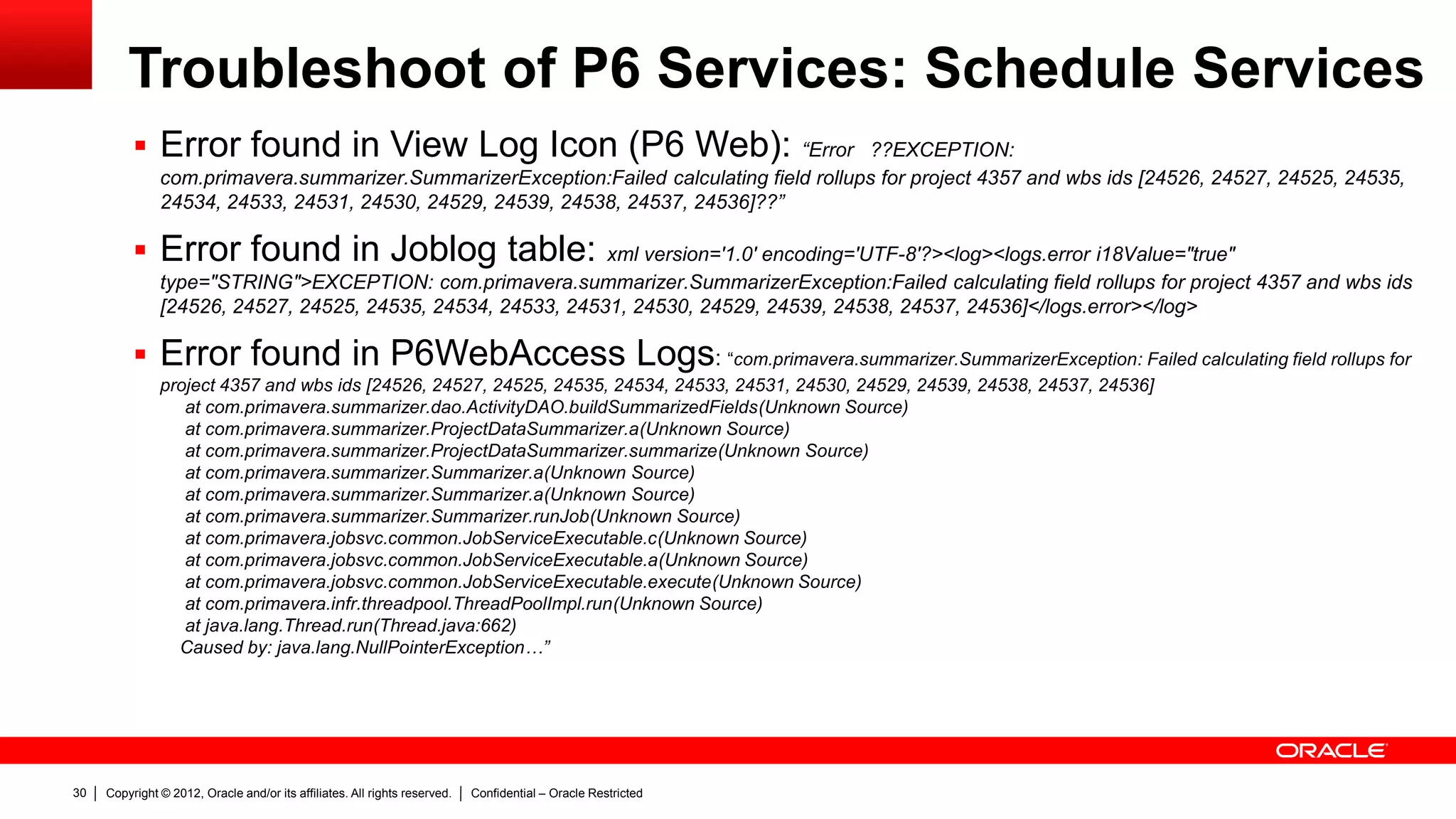 Copyright © 2012, Oracle and/or its affiliates. All rights reserved. Confidential – Oracle Restricted34
Troubleshoot of P6 Services: Project Publication
Services
 Example of 2 Common Issues:
1) Error: "Connection has been recycled.
Database <name of the database> Pool
PML“
2) P6 Project Data Is Stuck and Not Being
Published
 