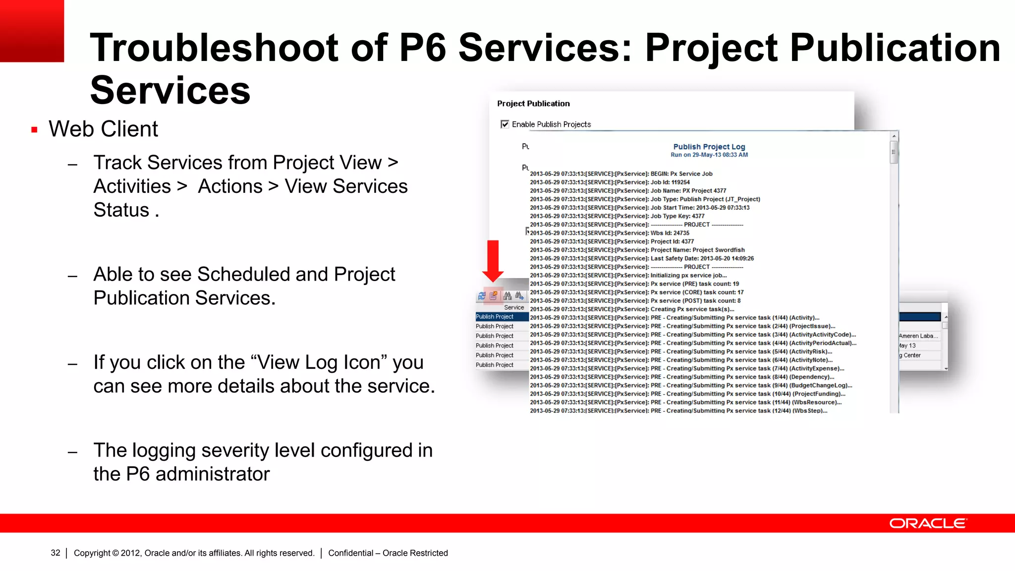 Copyright © 2012, Oracle and/or its affiliates. All rights reserved. Confidential – Oracle Restricted36
Troubleshoot of P6 Services
 Performance issues
– Task Manager: To monitor the CPU and Memory usage of the server where P6
services are running.
– Troubleshooting Performance issues using Java Development Kit (JDK) Tools:
– Java VisualVM: http://docs.oracle.com/javase/6/docs/technotes/guides/visualvm/index.html
– Jconsole: http://docs.oracle.com/javase/6/docs/technotes/guides/management/jconsole.html
– JRockit Management Console:
http://www.oracle.com/technetwork/middleware/jrockit/overview/index-090630.html
 