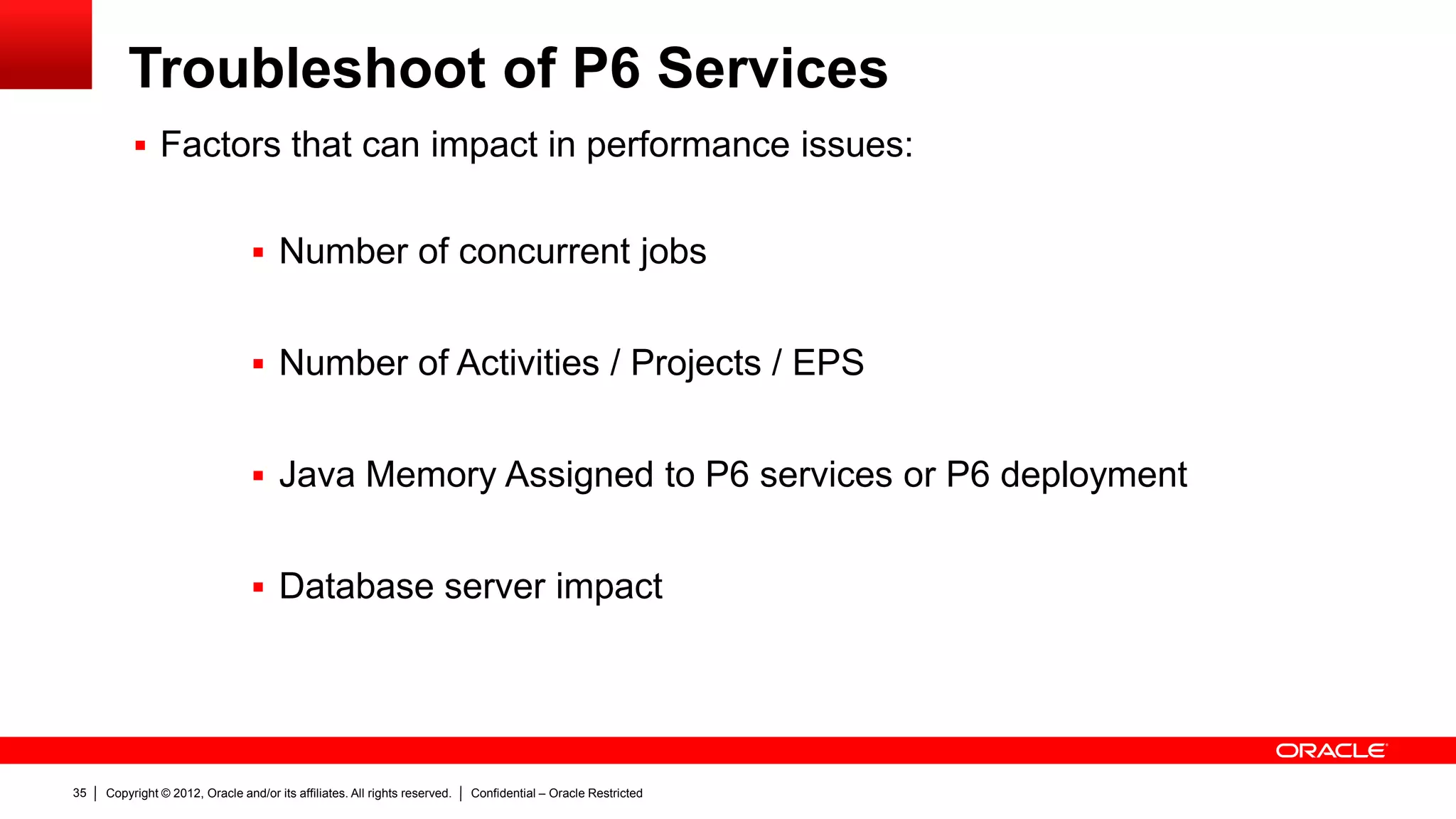 Copyright © 2012, Oracle and/or its affiliates. All rights reserved. Confidential – Oracle Restricted39
Top Articles and Community Links
 Knowledge Base notes
– How To Configure a Separate Server Or Java Process for P6 Services (Job Services) in P6 EPPM r8.1 And Later
Releases (Doc ID 1357440.1)
– How To Find What Project Failed When Running a Summarize Scheduled Service (Doc ID 1532839.1)
– How To Enable Publication Services in P6 EPPM R8.1/R8.2 (Doc ID 1324828.1)
– How To Change the Connection Pool Settings For P6 Web Access (Doc ID 1484704.1)
– P6 Project Data Is Not Being Published Via The Publication Services (Doc ID 1333858.1)
– Configure P6Services.jar (Scheduled Services) as a Windows Service (Doc ID 1392903.1)
 Oracle Technology Network documentation
– P6 Extended Schema White Paper 8.1:
http://docs.oracle.com/cd/E20686_01/English/Technical_Documentation/Reporting_Database/P6%20Extended%20Schem
a%20White%20Paper.pdf
 Oracle Blogs
– https://blogs.oracle.com/priminout/entry/px_services_project_publication_arbiter
 Community:
– https://communities.oracle.com/portal/server.pt?open=514&objID=224&mode=2&threadid=720142
 