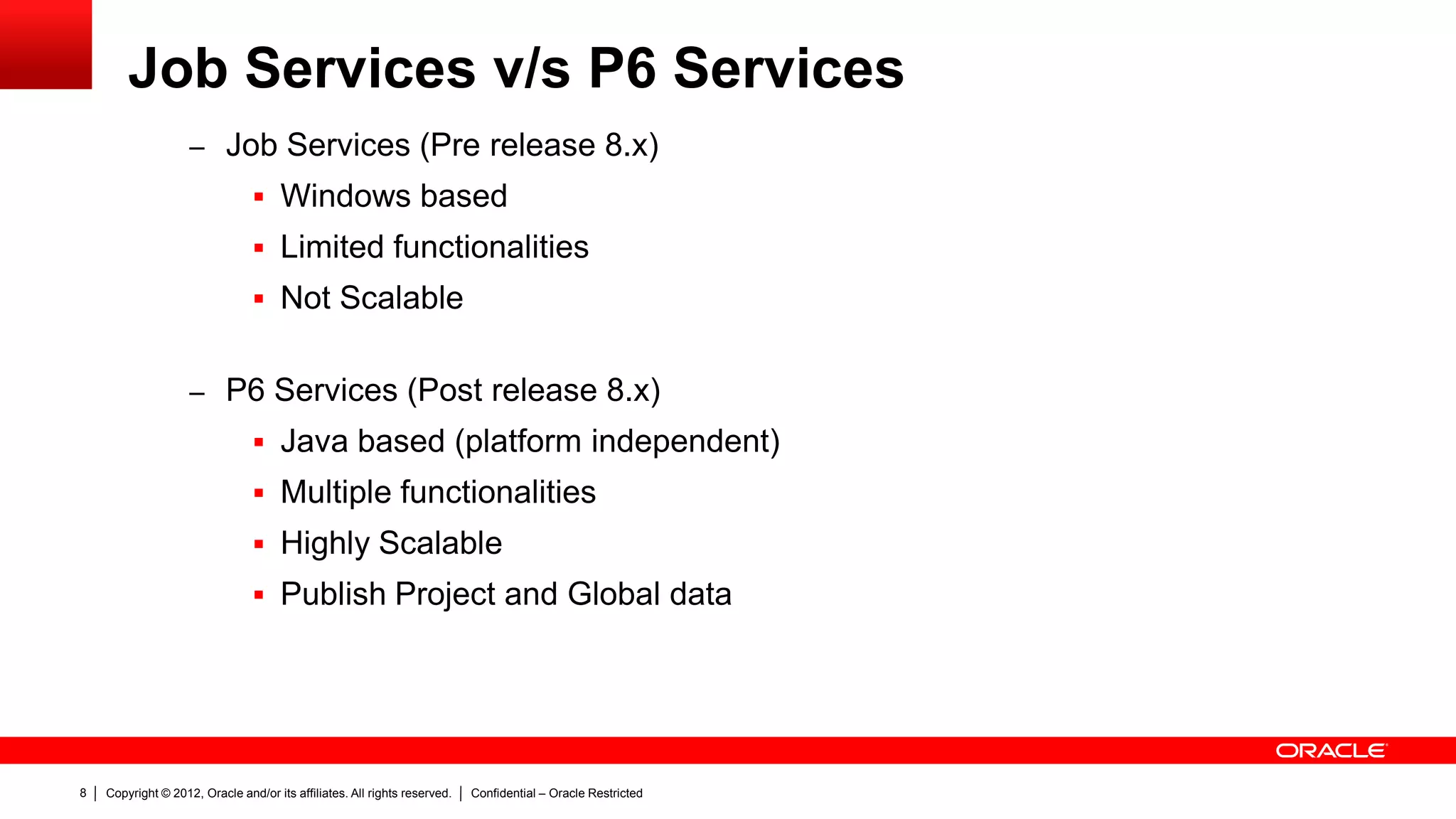 Copyright © 2012, Oracle and/or its affiliates. All rights reserved. Confidential – Oracle Restricted12
Working with P6 Services
 Prerequisites:
– P6 services executed in the same P6 server will use the same resources that P6
server utilize.
– P6 services executed in a different server will require to have installed a certified
version of JDK for P6 to work. (Refer to Tested configurations)
– In a different server a JAVA HOME variable must exist
– It can be installed and configured in UNIX or Windows OS.
 