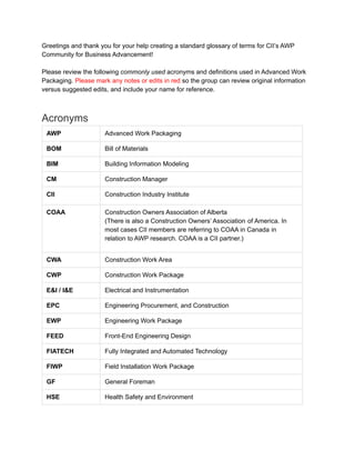 Greetings and thank you for your help creating a standard glossary of terms for CII’s AWP
Community for Business Advancement!
Please review the following commonly used acronyms and definitions used in Advanced Work
Packaging. Please mark any notes or edits in red so the group can review original information
versus suggested edits, and include your name for reference.
Acronyms
AWP Advanced Work Packaging
BOM Bill of Materials
BIM Building Information Modeling
CM Construction Manager
CII Construction Industry Institute
COAA Construction Owners Association of Alberta
(There is also a Construction Owners’ Association of America. In
most cases CII members are referring to COAA in Canada in
relation to AWP research. COAA is a CII partner.)
CWA Construction Work Area
CWP Construction Work Package
E&I / I&E Electrical and Instrumentation
EPC Engineering Procurement, and Construction
EWP Engineering Work Package
FEED Front-End Engineering Design
FIATECH Fully Integrated and Automated Technology
FIWP Field Installation Work Package
GF General Foreman
HSE Health Safety and Environment
 